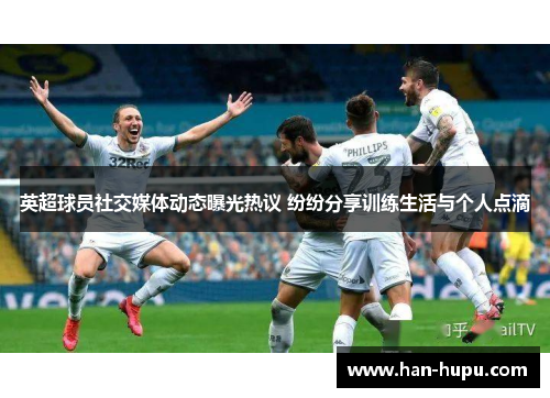 英超球员社交媒体动态曝光热议 纷纷分享训练生活与个人点滴
