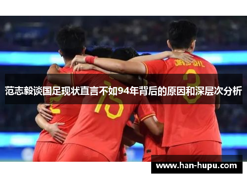 范志毅谈国足现状直言不如94年背后的原因和深层次分析