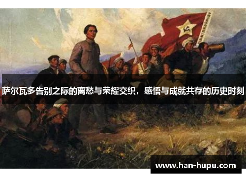 萨尔瓦多告别之际的离愁与荣耀交织，感悟与成就共存的历史时刻