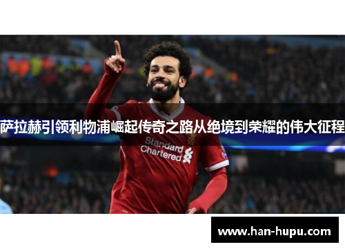 萨拉赫引领利物浦崛起传奇之路从绝境到荣耀的伟大征程