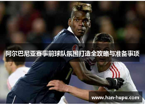 阿尔巴尼亚赛事前球队氛围打造全攻略与准备事项