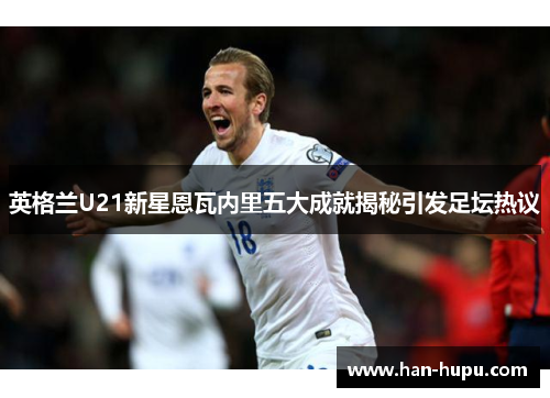 英格兰U21新星恩瓦内里五大成就揭秘引发足坛热议