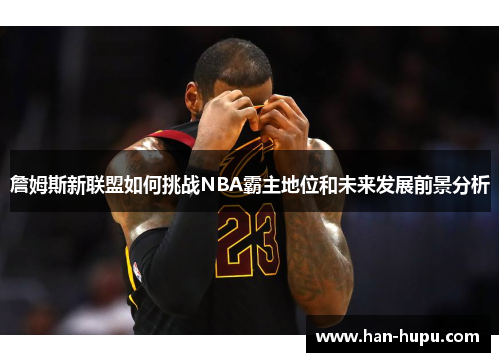 詹姆斯新联盟如何挑战NBA霸主地位和未来发展前景分析