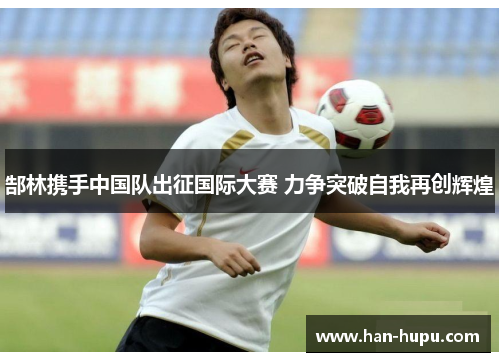 郜林携手中国队出征国际大赛 力争突破自我再创辉煌