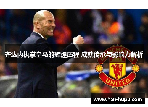 齐达内执掌皇马的辉煌历程 成就传承与影响力解析