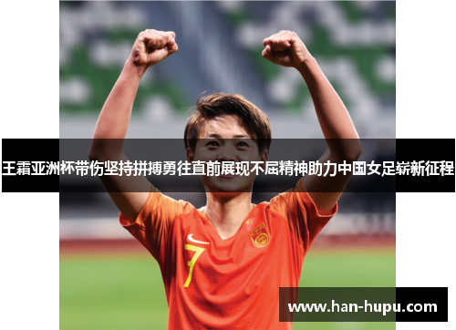 王霜亚洲杯带伤坚持拼搏勇往直前展现不屈精神助力中国女足崭新征程