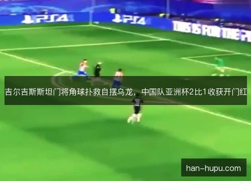 吉尔吉斯斯坦门将角球扑救自摆乌龙，中国队亚洲杯2比1收获开门红